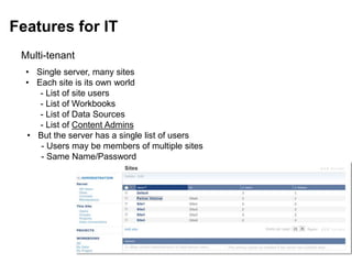Features for IT
Multi-tenant
• Single server, many sites
• Each site is its own world
- List of site users
- List of Workbooks
- List of Data Sources
- List of Content Admins
• But the server has a single list of users
- Users may be members of multiple sites
- Same Name/Password
 