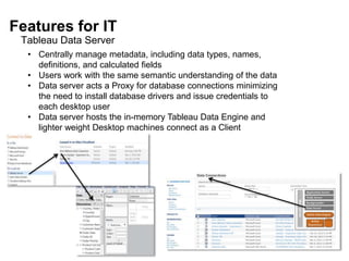 Features for IT
Tableau Data Server
• Centrally manage metadata, including data types, names,
definitions, and calculated fields
• Users work with the same semantic understanding of the data
• Data server acts a Proxy for database connections minimizing
the need to install database drivers and issue credentials to
each desktop user
• Data server hosts the in-memory Tableau Data Engine and
lighter weight Desktop machines connect as a Client
 
