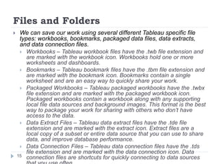 Files and Folders
 We can save our work using several different Tableau specific file
types: workbooks, bookmarks, packaged data files, data extracts,
and data connection files.
 Workbooks – Tableau workbook files have the .twb file extension and
are marked with the workbook icon. Workbooks hold one or more
worksheets and dashboards.
 Bookmarks – Tableau bookmark files have the .tbm file extension and
are marked with the bookmark icon. Bookmarks contain a single
worksheet and are an easy way to quickly share your work.
 Packaged Workbooks – Tableau packaged workbooks have the .twbx
file extension and are marked with the packaged workbook icon.
Packaged workbooks contain a workbook along with any supporting
local file data sources and background images. This format is the best
way to package your work for sharing with others who don’t have
access to the data.
 Data Extract Files – Tableau data extract files have the .tde file
extension and are marked with the extract icon. Extract files are a
local copy of a subset or entire data source that you can use to share
data, and improve database performance.
 Data Connection Files – Tableau data connection files have the .tds
file extension and are marked with the data connection icon. Data
connection files are shortcuts for quickly connecting to data sources15
 
