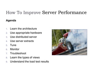 How To Improve Server Performance
Agenda
1. Learn the architecture
2. Use appropriate hardware
3. Use distributed server
4. Use server extracts
5. Tune
6. Monitor
7. Troubleshoot
8. Learn the types of views
9. Understand the load test results
 