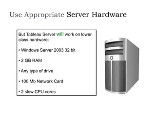 Use Appropriate Server Hardware
But Tableau Server will work on lower
class hardware:
• Windows Server 2003 32 bit
• 2 GB RAM
• Any type of drive
• 100 Mb Network Card
• 2 slow CPU cores
 