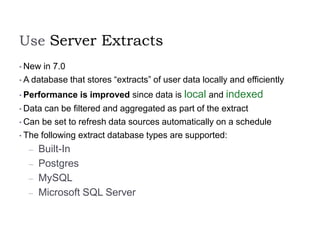 Use Server Extracts
• New in 7.0
• A database that stores “extracts” of user data locally and efficiently
• Performance is improved since data is local and indexed
• Data can be filtered and aggregated as part of the extract
• Can be set to refresh data sources automatically on a schedule
• The following extract database types are supported:
– Built-In
– Postgres
– MySQL
– Microsoft SQL Server
 