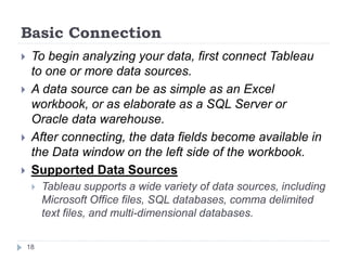 Basic Connection
 To begin analyzing your data, first connect Tableau
to one or more data sources.
 A data source can be as simple as an Excel
workbook, or as elaborate as a SQL Server or
Oracle data warehouse.
 After connecting, the data fields become available in
the Data window on the left side of the workbook.
 Supported Data Sources
 Tableau supports a wide variety of data sources, including
Microsoft Office files, SQL databases, comma delimited
text files, and multi-dimensional databases.
18
 