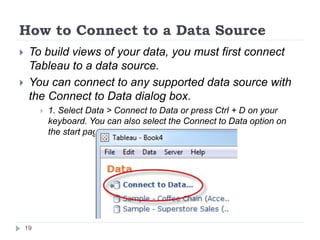 How to Connect to a Data Source
 To build views of your data, you must first connect
Tableau to a data source.
 You can connect to any supported data source with
the Connect to Data dialog box.
 1. Select Data > Connect to Data or press Ctrl + D on your
keyboard. You can also select the Connect to Data option on
the start page.
19
 