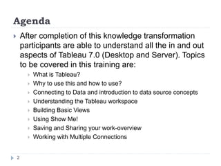 Agenda
 After completion of this knowledge transformation
participants are able to understand all the in and out
aspects of Tableau 7.0 (Desktop and Server). Topics
to be covered in this training are:
 What is Tableau?
 Why to use this and how to use?
 Connecting to Data and introduction to data source concepts
 Understanding the Tableau workspace
 Building Basic Views
 Using Show Me!
 Saving and Sharing your work-overview
 Working with Multiple Connections
2
 