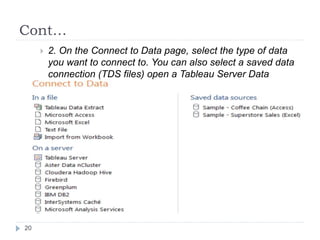 Cont…
 2. On the Connect to Data page, select the type of data
you want to connect to. You can also select a saved data
connection (TDS files) open a Tableau Server Data
Source.
20
 