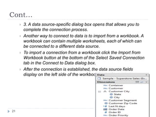 Cont…
 3. A data source-specific dialog box opens that allows you to
complete the connection process.
 Another way to connect to data is to import from a workbook. A
workbook can contain multiple worksheets, each of which can
be connected to a different data source.
 To import a connection from a workbook click the Import from
Workbook button at the bottom of the Select Saved Connection
tab in the Connect to Data dialog box.
 After the connection is established, the data source fields
display on the left side of the workbook in the Data window.
21
 