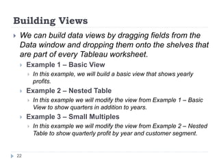 Building Views
 We can build data views by dragging fields from the
Data window and dropping them onto the shelves that
are part of every Tableau worksheet.
 Example 1 – Basic View
 In this example, we will build a basic view that shows yearly
profits.
 Example 2 – Nested Table
 In this example we will modify the view from Example 1 – Basic
View to show quarters in addition to years.
 Example 3 – Small Multiples
 In this example we will modify the view from Example 2 – Nested
Table to show quarterly profit by year and customer segment.
22
 