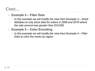 Cont…
 Example 4 – Filter Data
 In this example we will modify the view from Example 3 – Small
Multiples to only show data for orders in 2009 and 2010 where
the sale amount was greater than $10,000.
 Example 5 – Color Encoding
 In this example we will modify the view from Example 4 – Filter
Data to color the marks by region.
23
 