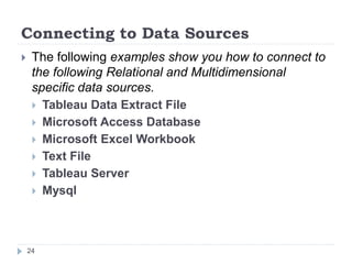 Connecting to Data Sources
 The following examples show you how to connect to
the following Relational and Multidimensional
specific data sources.
 Tableau Data Extract File
 Microsoft Access Database
 Microsoft Excel Workbook
 Text File
 Tableau Server
 Mysql
24
 