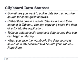 Clipboard Data Sources
 Sometimes you want to pull in data from an outside
source for some quick analysis.
 Rather than create a whole data source and then
connect in Tableau, you can copy and paste the data
directly into the application.
 Tableau automatically creates a data source that you
can begin analyzing.
 When you save the workbook, the data source is
saved as a tab delimited text file into your Tableau
Repository.
25
 
