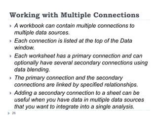 Working with Multiple Connections
 A workbook can contain multiple connections to
multiple data sources.
 Each connection is listed at the top of the Data
window.
 Each worksheet has a primary connection and can
optionally have several secondary connections using
data blending.
 The primary connection and the secondary
connections are linked by specified relationships.
 Adding a secondary connection to a sheet can be
useful when you have data in multiple data sources
that you want to integrate into a single analysis.
26
 