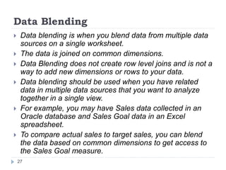 Data Blending
 Data blending is when you blend data from multiple data
sources on a single worksheet.
 The data is joined on common dimensions.
 Data Blending does not create row level joins and is not a
way to add new dimensions or rows to your data.
 Data blending should be used when you have related
data in multiple data sources that you want to analyze
together in a single view.
 For example, you may have Sales data collected in an
Oracle database and Sales Goal data in an Excel
spreadsheet.
 To compare actual sales to target sales, you can blend
the data based on common dimensions to get access to
the Sales Goal measure.
27
 