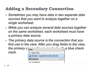 Adding a Secondary Connection
 Sometimes you may have data in two separate data
sources that you want to analyze together on a
single worksheet.
 While you can analyze several data sources together
on the same worksheet, each worksheet must have
a primary data source.
 The primary data source is the connection that you
first use in the view. After you drag fields to the view,
the primary connection is marked with a blue check
mark.
28
 