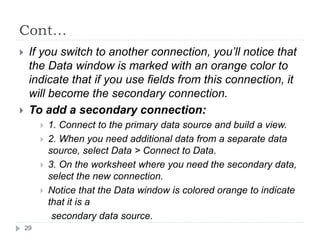 Cont…
 If you switch to another connection, you’ll notice that
the Data window is marked with an orange color to
indicate that if you use fields from this connection, it
will become the secondary connection.
 To add a secondary connection:
 1. Connect to the primary data source and build a view.
 2. When you need additional data from a separate data
source, select Data > Connect to Data.
 3. On the worksheet where you need the secondary data,
select the new connection.
 Notice that the Data window is colored orange to indicate
that it is a
secondary data source.
29
 