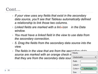Cont…
 If your view uses any fields that exist in the secondary
data source, you’ll see that Tableau automatically defined
a relationship to link those two columns.
 Linked fields are marked with a link icon in the Data
window.
 You must have a linked field in the view to use data from
the secondary connection.
 5. Drag the fields from the secondary data source into the
view.
 The fields in the view that are from the secondary data
source are marked with an orange check mark to indicate
that they are from the secondary data source.
30
 