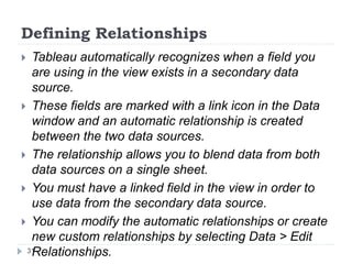 Defining Relationships
 Tableau automatically recognizes when a field you
are using in the view exists in a secondary data
source.
 These fields are marked with a link icon in the Data
window and an automatic relationship is created
between the two data sources.
 The relationship allows you to blend data from both
data sources on a single sheet.
 You must have a linked field in the view in order to
use data from the secondary data source.
 You can modify the automatic relationships or create
new custom relationships by selecting Data > Edit
Relationships.31
 