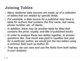Joining Tables
 Many relational data sources are made up of a collection
of tables that are related by specific fields.
 For example, a data source for a publisher may have a
table for authors that contains the first name, last name,
phone number, etc. of clients.
 In addition, there may be another table for titles that
contains the price, royalty, and title of published books.
 In order to analyze these two tables together, to answer
questions like, how much was paid in royalties last year
for a particular author, we would join the two tables using
a common field such as Author ID.
 That way we can view and use the fields from both tables
in your analysis.
37
 