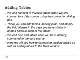 Adding Tables
 We can connect to multiple tables when we first
connect to a data source using the connection dialog
box.
 There you can add tables, specify joins, and modify
the field aliases in the case you have similarly
named fields in each of the tables.
 We can also add tables after you have already
connected to the data source.
 Here we will see how to connect to multiple tables as
well as adding tables to the Data window.
38
 