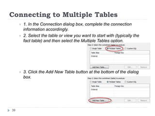 Connecting to Multiple Tables
 1. In the Connection dialog box, complete the connection
information accordingly.
 2. Select the table or view you want to start with (typically the
fact table) and then select the Multiple Tables option.
 3. Click the Add New Table button at the bottom of the dialog
box.
39
 
