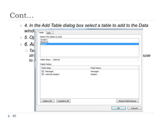 Cont…
 4. In the Add Table dialog box select a table to add to the Data
window.
 5. Optionally change Field aliases.
 6. Add a join by selecting the Join tab.
 Tableau will automatically create a join for you based on the
structure of your data. Select the Joins tab to inspect the join clause
to make sure it is how you want to connect the tables.
40
 