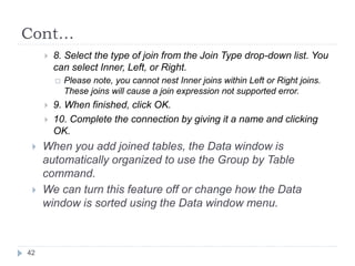 Cont…
 8. Select the type of join from the Join Type drop-down list. You
can select Inner, Left, or Right.
 Please note, you cannot nest Inner joins within Left or Right joins.
These joins will cause a join expression not supported error.
 9. When finished, click OK.
 10. Complete the connection by giving it a name and clicking
OK.
 When you add joined tables, the Data window is
automatically organized to use the Group by Table
command.
 We can turn this feature off or change how the Data
window is sorted using the Data window menu.
42
 