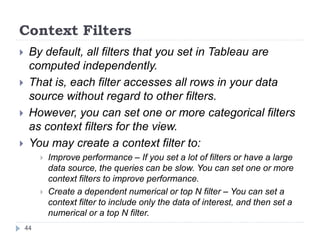 Context Filters
 By default, all filters that you set in Tableau are
computed independently.
 That is, each filter accesses all rows in your data
source without regard to other filters.
 However, you can set one or more categorical filters
as context filters for the view.
 You may create a context filter to:
 Improve performance – If you set a lot of filters or have a large
data source, the queries can be slow. You can set one or more
context filters to improve performance.
 Create a dependent numerical or top N filter – You can set a
context filter to include only the data of interest, and then set a
numerical or a top N filter.
44
 
