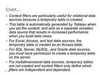 Cont…
 Context filters are particularly useful for relational data
sources because a temporary table is created.
 This table is automatically generated by Tableau when
you set the context, and acts as a separate (smaller)
data source that results in increased performance
when you build data views.
 For Excel, Access, and text data sources, the
temporary table is created as an Access table.
 For SQL Server, MySQL, and Oracle data sources,
you must have permission to create a temporary table
on the server.
 For multidimensional data sources, temporary tables
are not created and context filters only define which
filters are independent and dependent.45
 