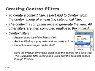 Creating Context Filters
 To create a context filter, select Add to Context from
the context menu of an existing categorical filter.
 The context is computed once to generate the view. All
other filters are then computed relative to the context.
 Context filters:
 Appear at the top of the Filters shelf.
 Are identified by a grey color and the pushpin icon
 Cannot be rearranged on the shelf.
 Here the Product dimension is set to be the context for a data view.
The Customers filter is computed using only the data that passes
through Product.
46
 
