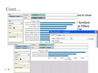 Cont…
 3. When you click OK, you’ll see that the view is filtered to show
the top 10 products in terms of sales.
 4. Now, let’s add another filter to only show only furniture
products. Drag the Product - Category field to the Filters
shelf and select Furniture. When finished, click OK.
 5. The view is filtered but instead of 10 products, it now only
shows 3. The reason is because by default all filters are
evaluated separately and the view shows the union of the
results. So this view shows that three of the top 10 overall
products are furniture products.
48
 