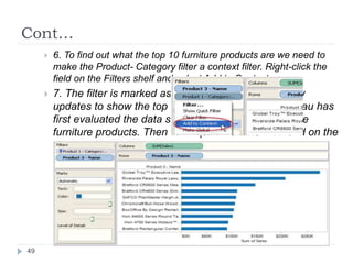 Cont…
 6. To find out what the top 10 furniture products are we need to
make the Product- Category filter a context filter. Right-click the
field on the Filters shelf and select Add to Context.
 7. The filter is marked as a context filter and the view
updates to show the top 10 furniture products. Tableau has
first evaluated the data source and identified all of the
furniture products. Then the Top 10 filter is evaluated on the
results of that context.
49
 