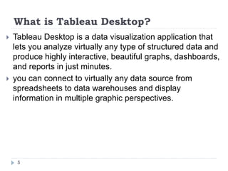 What is Tableau Desktop?
 Tableau Desktop is a data visualization application that
lets you analyze virtually any type of structured data and
produce highly interactive, beautiful graphs, dashboards,
and reports in just minutes.
 you can connect to virtually any data source from
spreadsheets to data warehouses and display
information in multiple graphic perspectives.
5
 