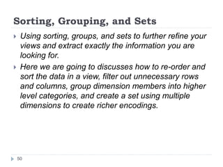 Sorting, Grouping, and Sets
 Using sorting, groups, and sets to further refine your
views and extract exactly the information you are
looking for.
 Here we are going to discusses how to re-order and
sort the data in a view, filter out unnecessary rows
and columns, group dimension members into higher
level categories, and create a set using multiple
dimensions to create richer encodings.
50
 