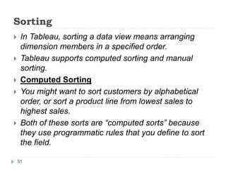 Sorting
 In Tableau, sorting a data view means arranging
dimension members in a specified order.
 Tableau supports computed sorting and manual
sorting.
 Computed Sorting
 You might want to sort customers by alphabetical
order, or sort a product line from lowest sales to
highest sales.
 Both of these sorts are “computed sorts” because
they use programmatic rules that you define to sort
the field.
51
 