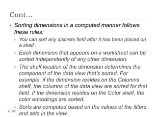 Cont…
 Sorting dimensions in a computed manner follows
these rules:
 You can sort any discrete field after it has been placed on
a shelf .
 Each dimension that appears on a worksheet can be
sorted independently of any other dimension.
 The shelf location of the dimension determines the
component of the data view that’s sorted. For
example, if the dimension resides on the Columns
shelf, the columns of the data view are sorted for that
field. If the dimension resides on the Color shelf, the
color encodings are sorted.
 Sorts are computed based on the values of the filters
and sets in the view.
52
 