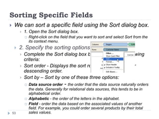 Sorting Specific Fields
 We can sort a specific field using the Sort dialog box.
 1. Open the Sort dialog box.
 Right-click on the field that you want to sort and select Sort from the
its context menu.
 2. Specify the sorting options.
 Complete the Sort dialog box by specifying the following
criteria:
 Sort order - Displays the sort results in ascending or
descending order.
 Sort by – Sort by one of these three options:
 Data source order - the order that the data source naturally orders
the data. Generally for relational data sources, this tends to be in
alphabetical order.
 Alphabetic - the order of the letters in the alphabet.
 Field - order the data based on the associated values of another
field. For example, you could order several products by their total
sales values.53
 