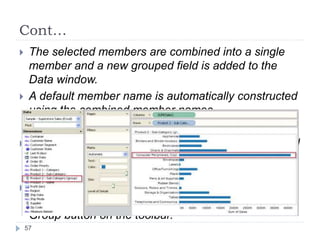 Cont…
 The selected members are combined into a single
member and a new grouped field is added to the
Data window.
 A default member name is automatically constructed
using the combined member names.
 You can use the grouped field just like any other field
in the view, except the grouped field is cannot be
used to create calculated fields.
 You can quickly un-group the dimension members
by selecting the group in the view and clicking the
Group button on the toolbar.
57
 