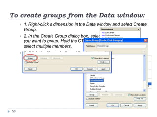To create groups from the Data window:
 1. Right-click a dimension in the Data window and select Create
Group.
 2. In the Create Group dialog box, select several members that
you want to group. Hold the CTRL key on your keyboard to
select multiple members.
 3. Click the Group button at the bottom of the dialog box.
58
 