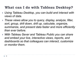 What can I do with Tableau Desktop?
 Using Tableau Desktop, you can build and interact with
views of data.
 These views allow you to query, display, analyze, filter,
sort, group, drill down, drill up, calculate, organize,
summarize, and present data faster and more efficiently
than ever before.
 With Tableau Sever and Tableau Public you can share
and embed your live, interactive views, reports, and
dashboards so that colleagues can interact, customize
or monitor them.
6
 