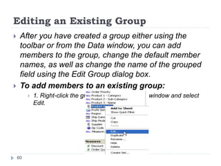 Editing an Existing Group
 After you have created a group either using the
toolbar or from the Data window, you can add
members to the group, change the default member
names, as well as change the name of the grouped
field using the Edit Group dialog box.
 To add members to an existing group:
 1. Right-click the grouped field in the Data window and select
Edit.
60
 