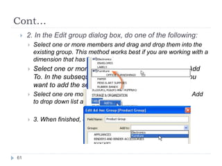 Cont…
 2. In the Edit group dialog box, do one of the following:
 Select one or more members and drag and drop them into the
existing group. This method works best if you are working with a
dimension that has few members.
 Select one or more members, right-click and select Add
To. In the subsequent dialog box, select the group you
want to add the selected members to and click OK
 Select one ore more members and select the group in the Add
to drop down list at the top of the dialog box.
 3. When finished, click OK.
61
 