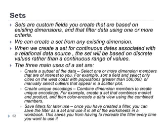 Sets
 Sets are custom fields you create that are based on
existing dimensions, and that filter data using one or more
criteria.
 We can create a set from any existing dimension.
 When we create a set for continuous dates associated with
a relational data source , the set will be based on discrete
values rather than a continuous range of values.
 The three main uses of a set are:
 Create a subset of the data – Select one or more dimension members
that are of interest to you. For example, sort a field and select only
cities on the west coast with populations greater than 500,000, or
manually select outliers that appear in a scatter plot.
 Create unique encodings – Combine dimension members to create
unique encodings. For example, create a set that combines market
and product, and then color-encode a data view using the combined
members.
 Save filters for later use – once you have created a filter, you can
save the filter as a set and use it in all of the worksheets in a
workbook. This saves you from having to recreate the filter every time
you want to use it
62
 