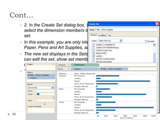 Cont…
 2. In the Create Set dialog box, specify the name of the set and
select the dimension members that you want to include in the
set.
 In this example, you are only interested in Envelops, Labels,
Paper, Pens and Art Supplies, and Rubber Bands.
 The new set displays in the Sets area of the Data window. You
can edit the set, show set members, and so on using the right-
click context menu.
 You can use the set to create data views just like any other field.
64
 