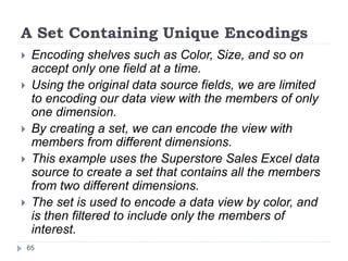 A Set Containing Unique Encodings
 Encoding shelves such as Color, Size, and so on
accept only one field at a time.
 Using the original data source fields, we are limited
to encoding our data view with the members of only
one dimension.
 By creating a set, we can encode the view with
members from different dimensions.
 This example uses the Superstore Sales Excel data
source to create a set that contains all the members
from two different dimensions.
 The set is used to encode a data view by color, and
is then filtered to include only the members of
interest.
65
 