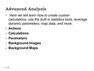 Advanced Analysis
 Here we will learn how to create custom
calculations, use the built in statistics tools, leverage
dynamic parameters, map data, and more.
 Actions
 Calculations
 Parameters
 Background Images
 Background Maps
69
 