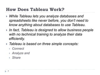 How Does Tableau Work?
 While Tableau lets you analyze databases and
spreadsheets like never before, you don’t need to
know anything about databases to use Tableau.
 In fact, Tableau is designed to allow business people
with no technical training to analyze their data
efficiently.
 Tableau is based on three simple concepts:
 Connect
 Analyze and
 Share
7
 