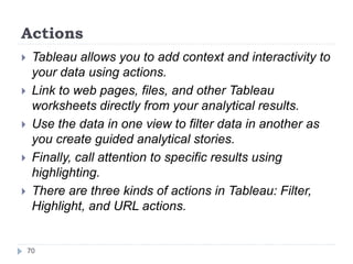 Actions
 Tableau allows you to add context and interactivity to
your data using actions.
 Link to web pages, files, and other Tableau
worksheets directly from your analytical results.
 Use the data in one view to filter data in another as
you create guided analytical stories.
 Finally, call attention to specific results using
highlighting.
 There are three kinds of actions in Tableau: Filter,
Highlight, and URL actions.
70
 
