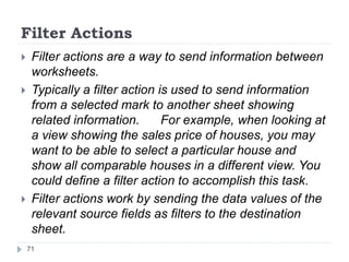 Filter Actions
 Filter actions are a way to send information between
worksheets.
 Typically a filter action is used to send information
from a selected mark to another sheet showing
related information. For example, when looking at
a view showing the sales price of houses, you may
want to be able to select a particular house and
show all comparable houses in a different view. You
could define a filter action to accomplish this task.
 Filter actions work by sending the data values of the
relevant source fields as filters to the destination
sheet.
71
 