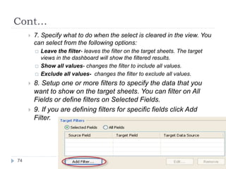 Cont…
 7. Specify what to do when the select is cleared in the view. You
can select from the following options:
 Leave the filter- leaves the filter on the target sheets. The target
views in the dashboard will show the filtered results.
 Show all values- changes the filter to include all values.
 Exclude all values- changes the filter to exclude all values.
 8. Setup one or more filters to specify the data that you
want to show on the target sheets. You can filter on All
Fields or define filters on Selected Fields.
 9. If you are defining filters for specific fields click Add
Filter.
74
 