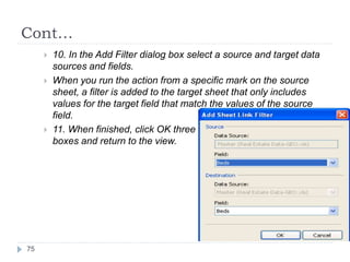 Cont…
 10. In the Add Filter dialog box select a source and target data
sources and fields.
 When you run the action from a specific mark on the source
sheet, a filter is added to the target sheet that only includes
values for the target field that match the values of the source
field.
 11. When finished, click OK three times to close the dialog
boxes and return to the view.
75
 